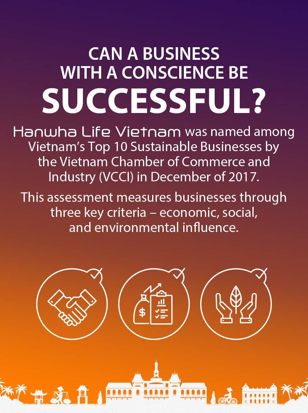 Can a business with a conscience be successful? Hanwha Life Vietnam was named among Vietnam's Top 10 Sustainable Businesses by the Vietnam Chamber of Commerce and Industry (VCCI) in December of 2017. This assessment measures businesses through three key criteria – economic, social, and environmental influence.