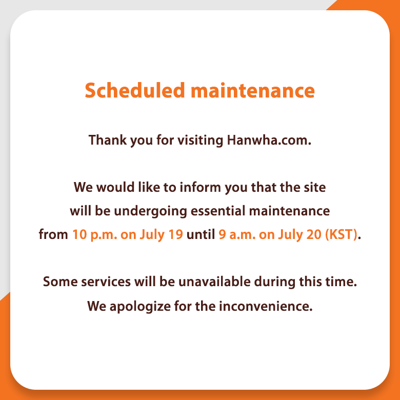 Scheduled maintenance 1)	Thank you for visiting Hanwha.com. We would like to inform you that the site will be undergoing essential maintenance from 10 p.m. on July 19 until 9 a.m. on July 20 (KST). Some services will be unavailable during this time. We apologize for the inconvenience.